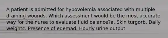 A patient is admitted for hypovolemia associated with multiple draining wounds. Which assessment would be the most accurate way for the nurse to evaluate fluid balance?a. Skin turgorb. Daily weightc. Presence of edemad. Hourly urine output