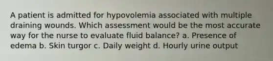 A patient is admitted for hypovolemia associated with multiple draining wounds. Which assessment would be the most accurate way for the nurse to evaluate fluid balance? a. Presence of edema b. Skin turgor c. Daily weight d. Hourly urine output