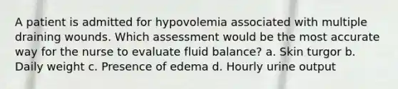 A patient is admitted for hypovolemia associated with multiple draining wounds. Which assessment would be the most accurate way for the nurse to evaluate fluid balance? a. Skin turgor b. Daily weight c. Presence of edema d. Hourly urine output