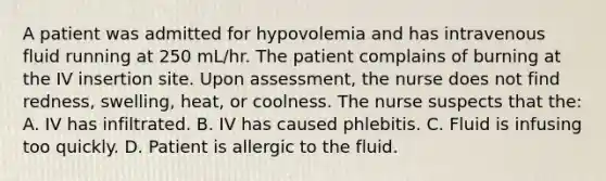 A patient was admitted for hypovolemia and has intravenous fluid running at 250 mL/hr. The patient complains of burning at the IV insertion site. Upon assessment, the nurse does not find redness, swelling, heat, or coolness. The nurse suspects that the: A. IV has infiltrated. B. IV has caused phlebitis. C. Fluid is infusing too quickly. D. Patient is allergic to the fluid.