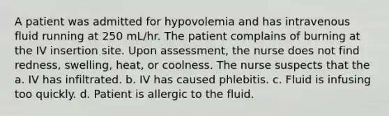 A patient was admitted for hypovolemia and has intravenous fluid running at 250 mL/hr. The patient complains of burning at the IV insertion site. Upon assessment, the nurse does not find redness, swelling, heat, or coolness. The nurse suspects that the a. IV has infiltrated. b. IV has caused phlebitis. c. Fluid is infusing too quickly. d. Patient is allergic to the fluid.