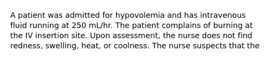 A patient was admitted for hypovolemia and has intravenous fluid running at 250 mL/hr. The patient complains of burning at the IV insertion site. Upon assessment, the nurse does not find redness, swelling, heat, or coolness. The nurse suspects that the