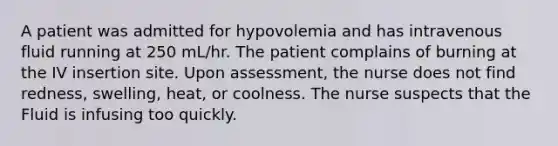 A patient was admitted for hypovolemia and has intravenous fluid running at 250 mL/hr. The patient complains of burning at the IV insertion site. Upon assessment, the nurse does not find redness, swelling, heat, or coolness. The nurse suspects that the Fluid is infusing too quickly.