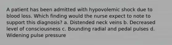 A patient has been admitted with hypovolemic shock due to blood loss. Which finding would the nurse expect to note to support this diagnosis? a. Distended neck veins b. Decreased level of consciousness c. Bounding radial and pedal pulses d. Widening pulse pressure