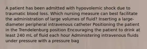 A patient has been admitted with hypovolemic shock due to traumatic blood loss. Which nursing measure can best facilitate the administration of large volumes of fluid? Inserting a large-diameter peripheral intravenous catheter Positioning the patient in the Trendelenburg position Encouraging the patient to drink at least 240 mL of fluid each hour Administering intravenous fluids under pressure with a pressure bag