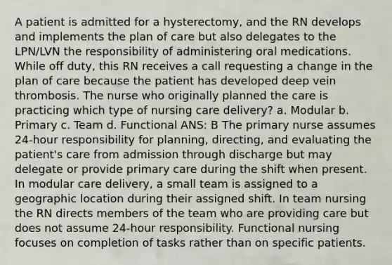 A patient is admitted for a hysterectomy, and the RN develops and implements the plan of care but also delegates to the LPN/LVN the responsibility of administering oral medications. While off duty, this RN receives a call requesting a change in the plan of care because the patient has developed deep vein thrombosis. The nurse who originally planned the care is practicing which type of nursing care delivery? a. Modular b. Primary c. Team d. Functional ANS: B The primary nurse assumes 24-hour responsibility for planning, directing, and evaluating the patient's care from admission through discharge but may delegate or provide primary care during the shift when present. In modular care delivery, a small team is assigned to a geographic location during their assigned shift. In team nursing the RN directs members of the team who are providing care but does not assume 24-hour responsibility. Functional nursing focuses on completion of tasks rather than on specific patients.