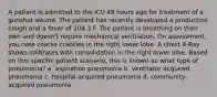 A patient is admitted to the ICU 48 hours ago for treatment of a gunshot wound. The patient has recently developed a productive cough and a fever of 104.3 F. The patient is breathing on their own and doesn't require mechanical ventilation. On assessment, you note coarse crackles in the right lower lobe. A chest X-Ray shows infiltrates with consolidation in the right lower lobe. Based on this specific patient scenario, this is known as what type of pneumonia? a. aspiration pneumonia b. ventilator acquired pneumonia c. hospital-acquired pneumonia d. community-acquired pneumonia