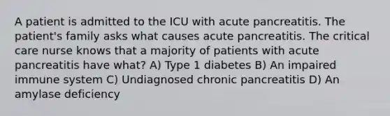 A patient is admitted to the ICU with acute pancreatitis. The patient's family asks what causes acute pancreatitis. The critical care nurse knows that a majority of patients with acute pancreatitis have what? A) Type 1 diabetes B) An impaired immune system C) Undiagnosed chronic pancreatitis D) An amylase deficiency