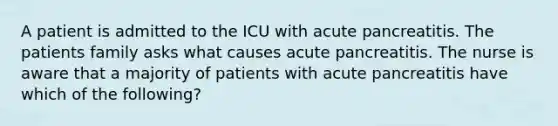 A patient is admitted to the ICU with acute pancreatitis. The patients family asks what causes acute pancreatitis. The nurse is aware that a majority of patients with acute pancreatitis have which of the following?