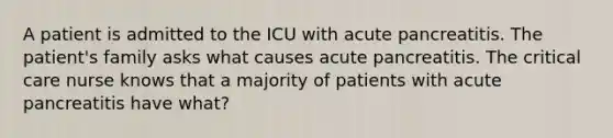 A patient is admitted to the ICU with acute pancreatitis. The patient's family asks what causes acute pancreatitis. The critical care nurse knows that a majority of patients with acute pancreatitis have what?