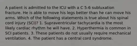 A patient is admitted to the ICU with a C 5-6 subluxation fracture. He is able to move his legs better than he can move his arms. Which of the following statements is true about his spinal cord injury (SCI)? 1. Supraventricular tachycardia is the most likely cardiac rhythm he will have. 2. Hyperthermia is common in SCI patients. 3. These patients do not usually require mechanical ventilation. 4. The patient has a central cord syndrome.