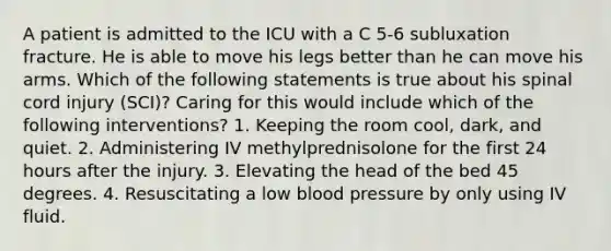 A patient is admitted to the ICU with a C 5-6 subluxation fracture. He is able to move his legs better than he can move his arms. Which of the following statements is true about his spinal cord injury (SCI)? Caring for this would include which of the following interventions? 1. Keeping the room cool, dark, and quiet. 2. Administering IV methylprednisolone for the first 24 hours after the injury. 3. Elevating the head of the bed 45 degrees. 4. Resuscitating a low blood pressure by only using IV fluid.