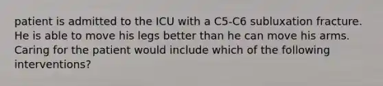 patient is admitted to the ICU with a C5-C6 subluxation fracture. He is able to move his legs better than he can move his arms. Caring for the patient would include which of the following interventions?