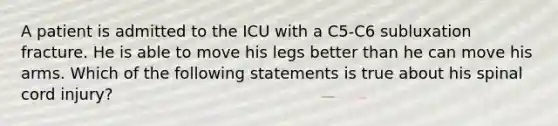 A patient is admitted to the ICU with a C5-C6 subluxation fracture. He is able to move his legs better than he can move his arms. Which of the following statements is true about his spinal cord injury?