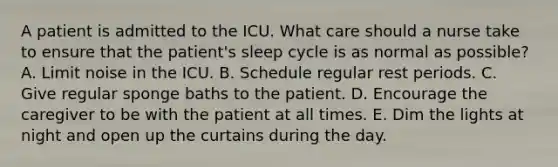 A patient is admitted to the ICU. What care should a nurse take to ensure that the patient's sleep cycle is as normal as possible? A. Limit noise in the ICU. B. Schedule regular rest periods. C. Give regular sponge baths to the patient. D. Encourage the caregiver to be with the patient at all times. E. Dim the lights at night and open up the curtains during the day.