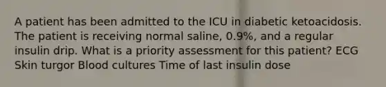 A patient has been admitted to the ICU in diabetic ketoacidosis. The patient is receiving normal saline, 0.9%, and a regular insulin drip. What is a priority assessment for this patient? ECG Skin turgor Blood cultures Time of last insulin dose