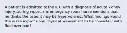 A patient is admitted to the ICU with a diagnosis of acute kidney injury. During report, the emergency room nurse mentions that he thinks the patient may be hypervolemic. What findings would the nurse expect upon physical assessment to be consistent with fluid overload?