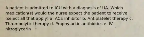 A patient is admitted to ICU with a diagnosis of UA. Which medication(s) would the nurse expect the patient to receive (select all that apply) a. ACE inhibitor b. Antiplatelet therapy c. Thrombolytic therapy d. Prophylactic antibiotics e. IV nitroglycerin