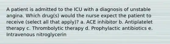 A patient is admitted to the ICU with a diagnosis of unstable angina. Which drug(s) would the nurse expect the patient to receive (select all that apply)? a. ACE inhibitor b. Antiplatelet therapy c. Thrombolytic therapy d. Prophylactic antibiotics e. Intravenous nitroglycerin