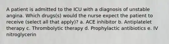 A patient is admitted to the ICU with a diagnosis of unstable angina. Which drugs(s) would the nurse expect the patient to receive (select all that apply)? a. ACE inhibitor b. Antiplatelet therapy c. Thrombolytic therapy d. Prophylactic antibiotics e. IV nitroglycerin