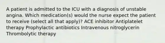 A patient is admitted to the ICU with a diagnosis of unstable angina. Which medication(s) would the nurse expect the patient to receive (select all that apply)? ACE inhibitor Antiplatelet therapy Prophylactic antibiotics Intravenous nitroglycerin Thrombolytic therapy