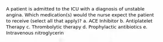 A patient is admitted to the ICU with a diagnosis of unstable angina. Which medication(s) would the nurse expect the patient to receive (select all that apply)? a. ACE Inhibitor b. Antiplatelet Therapy c. Thrombolytic therapy d. Prophylactic antibiotics e. Intravenous nitroglycerin