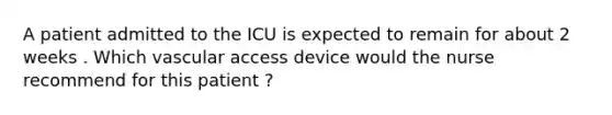 A patient admitted to the ICU is expected to remain for about 2 weeks . Which vascular access device would the nurse recommend for this patient ?