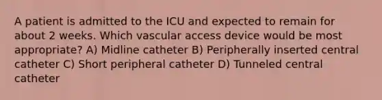 A patient is admitted to the ICU and expected to remain for about 2 weeks. Which vascular access device would be most appropriate? A) Midline catheter B) Peripherally inserted central catheter C) Short peripheral catheter D) Tunneled central catheter