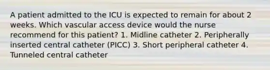 A patient admitted to the ICU is expected to remain for about 2 weeks. Which vascular access device would the nurse recommend for this patient? 1. Midline catheter 2. Peripherally inserted central catheter (PICC) 3. Short peripheral catheter 4. Tunneled central catheter