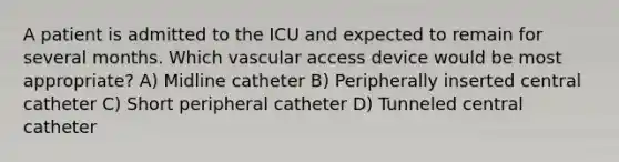 A patient is admitted to the ICU and expected to remain for several months. Which vascular access device would be most appropriate? A) Midline catheter B) Peripherally inserted central catheter C) Short peripheral catheter D) Tunneled central catheter