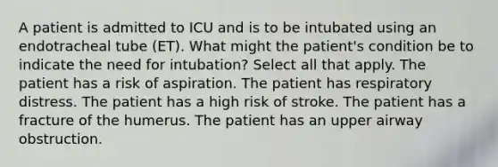 A patient is admitted to ICU and is to be intubated using an endotracheal tube (ET). What might the patient's condition be to indicate the need for intubation? Select all that apply. The patient has a risk of aspiration. The patient has respiratory distress. The patient has a high risk of stroke. The patient has a fracture of the humerus. The patient has an upper airway obstruction.