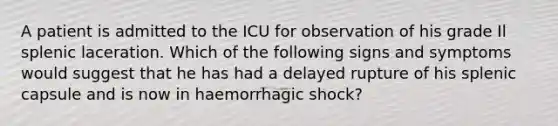 A patient is admitted to the ICU for observation of his grade Il splenic laceration. Which of the following signs and symptoms would suggest that he has had a delayed rupture of his splenic capsule and is now in haemorrhagic shock?