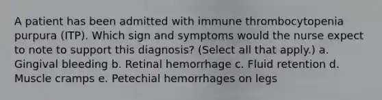 A patient has been admitted with immune thrombocytopenia purpura (ITP). Which sign and symptoms would the nurse expect to note to support this diagnosis? (Select all that apply.) a. Gingival bleeding b. Retinal hemorrhage c. Fluid retention d. Muscle cramps e. Petechial hemorrhages on legs