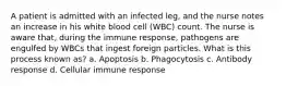 A patient is admitted with an infected leg, and the nurse notes an increase in his white blood cell (WBC) count. The nurse is aware that, during the immune response, pathogens are engulfed by WBCs that ingest foreign particles. What is this process known as? a. Apoptosis b. Phagocytosis c. Antibody response d. Cellular immune response