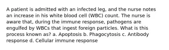 A patient is admitted with an infected leg, and the nurse notes an increase in his white blood cell (WBC) count. The nurse is aware that, during the immune response, pathogens are engulfed by WBCs that ingest foreign particles. What is this process known as? a. Apoptosis b. Phagocytosis c. Antibody response d. Cellular immune response