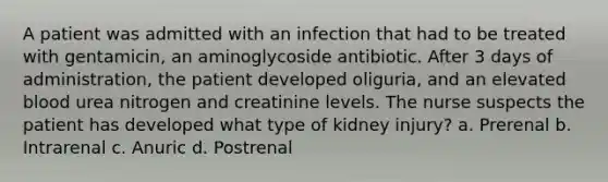 A patient was admitted with an infection that had to be treated with gentamicin, an aminoglycoside antibiotic. After 3 days of administration, the patient developed oliguria, and an elevated blood urea nitrogen and creatinine levels. The nurse suspects the patient has developed what type of kidney injury? a. Prerenal b. Intrarenal c. Anuric d. Postrenal