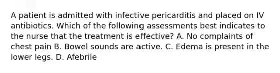 A patient is admitted with infective pericarditis and placed on IV antibiotics. Which of the following assessments best indicates to the nurse that the treatment is effective? A. No complaints of chest pain B. Bowel sounds are active. C. Edema is present in the lower legs. D. Afebrile