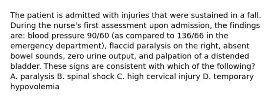 The patient is admitted with injuries that were sustained in a fall. During the nurse's first assessment upon admission, the findings are: blood pressure 90/60 (as compared to 136/66 in the emergency department), flaccid paralysis on the right, absent bowel sounds, zero urine output, and palpation of a distended bladder. These signs are consistent with which of the following? A. paralysis B. spinal shock C. high cervical injury D. temporary hypovolemia