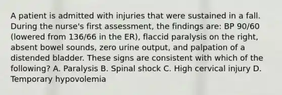 A patient is admitted with injuries that were sustained in a fall. During the nurse's first assessment, the findings are: BP 90/60 (lowered from 136/66 in the ER), flaccid paralysis on the right, absent bowel sounds, zero urine output, and palpation of a distended bladder. These signs are consistent with which of the following? A. Paralysis B. Spinal shock C. High cervical injury D. Temporary hypovolemia