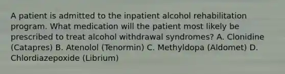 A patient is admitted to the inpatient alcohol rehabilitation program. What medication will the patient most likely be prescribed to treat alcohol withdrawal syndromes? A. Clonidine (Catapres) B. Atenolol (Tenormin) C. Methyldopa (Aldomet) D. Chlordiazepoxide (Librium)