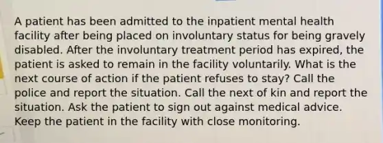 A patient has been admitted to the inpatient mental health facility after being placed on involuntary status for being gravely disabled. After the involuntary treatment period has expired, the patient is asked to remain in the facility voluntarily. What is the next course of action if the patient refuses to stay? Call the police and report the situation. Call the next of kin and report the situation. Ask the patient to sign out against medical advice. Keep the patient in the facility with close monitoring.