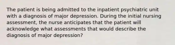 The patient is being admitted to the inpatient psychiatric unit with a diagnosis of major depression. During the initial nursing assessment, the nurse anticipates that the patient will acknowledge what assessments that would describe the diagnosis of major depression?