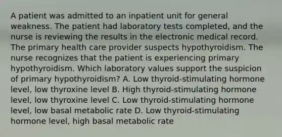 A patient was admitted to an inpatient unit for general weakness. The patient had laboratory tests completed, and the nurse is reviewing the results in the electronic medical record. The primary health care provider suspects hypothyroidism. The nurse recognizes that the patient is experiencing primary hypothyroidism. Which laboratory values support the suspicion of primary hypothyroidism? A. Low thyroid-stimulating hormone level, low thyroxine level B. High thyroid-stimulating hormone level, low thyroxine level C. Low thyroid-stimulating hormone level, low basal metabolic rate D. Low thyroid-stimulating hormone level, high basal metabolic rate