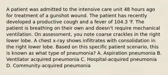 A patient was admitted to the intensive care unit 48 hours ago for treatment of a gunshot wound. The patient has recently developed a productive cough and a fever of 104.3 'F. The patient is breathing on their own and doesn't require mechanical ventilation. On assessment, you note coarse crackles in the right lower lobe. A chest x-ray shows infiltrates with consolidation in the right lower lobe. Based on this specific patient scenario, this is known as what type of pneumonia? A. Aspiration pneumonia B. Ventilator acquired pneumonia C. Hospital-acquired pneumonia D. Community-acquired pneumonia