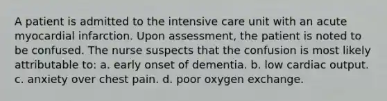 A patient is admitted to the intensive care unit with an acute myocardial infarction. Upon assessment, the patient is noted to be confused. The nurse suspects that the confusion is most likely attributable to: a. early onset of dementia. b. low cardiac output. c. anxiety over chest pain. d. poor oxygen exchange.