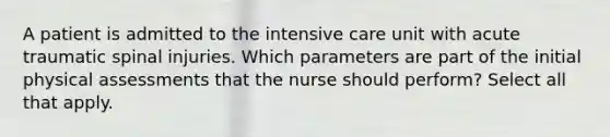 A patient is admitted to the intensive care unit with acute traumatic spinal injuries. Which parameters are part of the initial physical assessments that the nurse should perform? Select all that apply.