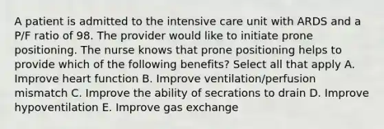 A patient is admitted to the intensive care unit with ARDS and a P/F ratio of 98. The provider would like to initiate prone positioning. The nurse knows that prone positioning helps to provide which of the following benefits? Select all that apply A. Improve heart function B. Improve ventilation/perfusion mismatch C. Improve the ability of secrations to drain D. Improve hypoventilation E. Improve gas exchange