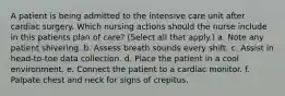 A patient is being admitted to the intensive care unit after cardiac surgery. Which nursing actions should the nurse include in this patients plan of care? (Select all that apply.) a. Note any patient shivering. b. Assess breath sounds every shift. c. Assist in head-to-toe data collection. d. Place the patient in a cool environment. e. Connect the patient to a cardiac monitor. f. Palpate chest and neck for signs of crepitus.