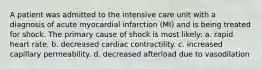 A patient was admitted to the intensive care unit with a diagnosis of acute myocardial infarction (MI) and is being treated for shock. The primary cause of shock is most likely: a. rapid heart rate. b. decreased cardiac contractility. c. increased capillary permeability. d. decreased afterload due to vasodilation