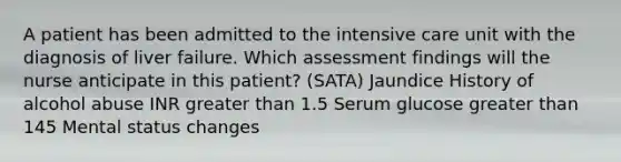 A patient has been admitted to the intensive care unit with the diagnosis of liver failure. Which assessment findings will the nurse anticipate in this patient? (SATA) Jaundice History of alcohol abuse INR greater than 1.5 Serum glucose greater than 145 Mental status changes